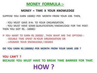 MONEY = TIME X YOUR KNOWLEDGE
MONEY FORMULA :-
SUPPOSE YOU EARN 10000/- PER MONTH FROM YOUR JOB. THEN,
- YOU MUST GAVE 8 Hr. TO YOUR ORGANISATION.
- YOU MUST HAVE SOME QUALIFICATION / KNOWLEDGE FOR THE POST.
THEN YOU GOT RS. - 10000/-
IF YOU WANT TO EARN RS. 20000/- , THEN WHAT ARE THE OPTIONS :-
- DOUBLE TIME SPENT IN YOUR ORGANISATION OR
- UPGRADE YOUR KNOWLEDGE / DEGREE
DO YOU EARN RS.100000/- PER MONTH FROM YOUR SAME JOB ?
YOU CAN’T ?
BECAUSE YOU MUST HAVE TO BREAK TIME BARRIER FOR THAT.
HOW ?
 