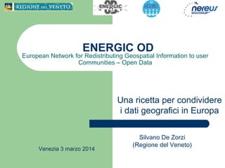 ENERGIC OD
European Network for Redistributing Geospatial Information to user
Communities – Open Data
Venezia 3 marzo 2014
Silvano De Zorzi
(Regione del Veneto)
Una ricetta per condividere
i dati geografici in Europa
 