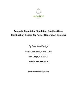 Accurate Chemistry Simulation Enables Clean
Combustion Design for Power Generation Systems



               By Reaction Design

            6440 Lusk Blvd, Suite D205

               San Diego, CA 92121

               Phone: 858-550-1920



              www.reactiondesign.com
 