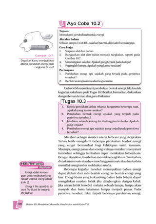 Ayo Coba 10.2
                                      Tujuan
                                      Memahami perubahan bentuk energi
                                      Alat dan bahan
                                      Sebuah lampu 3 volt DC, sakelar, baterai, dan kabel secukupnya
                                      Cara kerja
                                      1. Siapkan alat dan bahan.
                 Gambar 10.7          2. Rangkaikan alat dan bahan menjadi rangkaian, seperti pada
                                           Gambar 10.7.
  Dapatkah kamu membuktikan           3. Sambungkan sakelar. Apakah yang terjadi pada lampu?
  adanya perubahan energi pada
                                      4. Peganglah lampu. Apakah yang kamu rasakan?
              rangkaian di atas?
                                      Pertanyaan
                                      1. Perubahan energi apa sajakah yang terjadi pada peristiwa
                                           tersebut?
                                      2. Berilah kesimpulanmu dari kegiatan ini.

                                           Untuk lebih memahami perubahan bentuk energi, lakukanlah
                                      kegiatan sederhana pada Tugas 10.3 berikut. Kemudian, diskusikan
                                      dengan teman-teman dan guru Fisikamu.
                                        Tugas 10.3
                                        1.   Gosok-gosokkan kedua telapak tanganmu beberapa saat.
                                             Apakah yang kamu rasakan?
                                        2.   Perubahan bentuk energi apakah yang terjadi pada
                                             peristiwa tersebut?
                                        3.   Jatuhkan sebuah kaleng dari ketinggian tertentu. Apakah
                                             yang terjadi?
                                        4.   Perubahan energi apa sajakah yang terjadi pada peristiwa
                                             tersebut?
                                           Matahari sebagai sumber energi terbesar yang diciptakan
                                      Tuhan telah mengalami beberapa perubahan bentuk energi
                                      yang sangat bermanfaat bagi kehidupan umat manusia.
                                      Misalnya, energi panas dan energi cahaya matahari menyinari
                                      tumbuhan sehingga tumbuhan dapat melakukan fotosintesis.
                                      Dengan demikian, tumbuhan memiliki energi kimia. Tumbuhan
                                      dimakan manusia atau hewan sehingga manusia atau tumbuhan
  Hal Penting                         memiliki energi untuk melakukan usaha.
                     Key Point
                                           Beberapa kegiatan tersebut menunjukkan bahwa energi
      Energi adalah kemam-            dapat diubah dari satu bentuk energi ke bentuk energi yang
  puan untuk melakukan kerja.
  Satuan SI untuk energi adalah
                                      lain. Energi kimia yang terkandung dalam batu baterai dapat
  joule (J).                          mengalirkan muatan listrik jika dihubungkan dengan kabel.
       Energy is the capacity to do   Jika aliran listrik tersebut melalui sebuah lampu, lampu akan
  work.The SI unit for energy is      menyala dan lama kelamaan lampu menjadi panas. Pada
  the joule (J).                      peristiwa tersebut, telah terjadi beberapa perubahan energi,


190    Belajar IPA Membuka Cakrawala Alam Sekitar untuk Kelas VIII
 