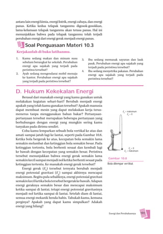 antara lain energi kimia, energi listrik, energi cahaya, dan energi
panas. Ketika kedua telapak tanganmu digosok-gosokkan,
lama-kelamaan telapak tanganmu akan terasa panas. Hal ini
menunjukkan bahwa pada telapak tanganmu telah terjadi
perubahan energi dari energi gerak menjadi energi panas.

       Soal Penguasaan Materi 10.3
Kerjakanlah di buku latihanmu.
1.   Kamu sedang makan dan minum susu              3.   Ibu sedang memasak sayuran dan lauk
     sebelum berangkat ke sekolah. Perubahan            pauk. Perubahan energi apa sajakah yang
     energi apa sajakah yang terjadi pada               terjadi pada peristiwa tersebut?
     peristiwa tersebut?                           4.   Ibu sedang menyetrika pakaian. Perubahan
2.   Ayah sedang mengendarai mobil menuju               energi apa sajakah yang terjadi pada
     ke kantor. Perubahan energi apa sajakah            peristiwa tersebut?
     yang terjadi pada peristiwa tersebut?


D. Hukum Kekekalan Energi
     Berasal dari manakah energi yang kamu gunakan untuk
melakukan kegiatan sehari-hari? Berubah menjadi energi
apakah yang telah kamu gunakan tersebut? Apakah manusia
dapat membuat mesin yang dapat melakukan kerja terus-                              Ep = maksimum
menerus tanpa menggunakan bahan bakar? Pertanyaan-                                      Ek = 0
pertanyaan tersebut merupakan beberapa pertanyaan yang
berhubungan dengan energi yang mungkin sering kamu
tanyakan pada dirimu sendiri.
     Coba kamu lemparkan sebuah bola vertikal ke atas dan
amati sampai jatuh lagi ke lantai, seperti pada Gambar 10.8.
Ketika bola bergerak ke atas, kecepatan bola semakin lama
semakin melambat dan ketinggian bola semakin besar. Pada
ketinggian tertentu, bola berhenti sesaat dan kembali lagi                               Ep = 0
ke bawah dengan kecepatan yang semakin besar. Peristiwa                             Ek = maksimum

tersebut menunjukkan bahwa energi gerak semakin lama
                                                                      Gambar 10.8
semakin kecil sampai menjadi nol ketika berhenti sesaat pada
ketinggian tertentu. Ke manakah energi gerak tersebut?                Bola dilempar vertikal.
     Energi gerak (Ek) tersebut ternyata berubah menjadi
energi potensial gravitasi (Ep) sampai akhirnya mencapai
maksimum. Begitu pula sebaliknya, energi potensial gravitasi
semakin kecil ketika bola tersebut bergerak ke bawah. Adapun
energi geraknya semakin besar dan mencapai maksimum
ketika sampai di lantai, tetapi energi potensial gravitasinya
menjadi nol ketika sampai di lantai. Setelah diam di lantai,
semua energi mekanik benda habis. Tahukah kamu, kemana
perginya? Apakah yang dapat kamu simpulkan? Adakah
energi yang hilang?

                                                                       Energi dan Perubahannya      191
 