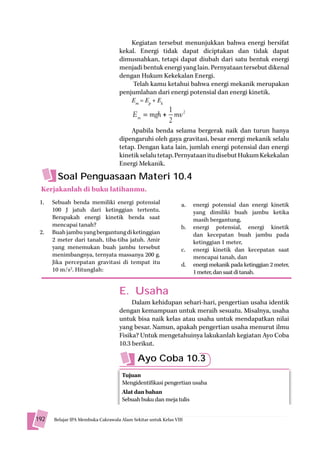 Kegiatan tersebut menunjukkan bahwa energi bersifat
                                 kekal. Energi tidak dapat diciptakan dan tidak dapat
                                 dimusnahkan, tetapi dapat diubah dari satu bentuk energi
                                 menjadi bentuk energi yang lain. Pernyataan tersebut dikenal
                                 dengan Hukum Kekekalan Energi.
                                     Telah kamu ketahui bahwa energi mekanik merupakan
                                 penjumlahan dari energi potensial dan energi kinetik.
                                     Em = Ep + Ek
                                                  1
                                       Em     m + mv 2
                                              mgh
                                                  2
                                     Apabila benda selama bergerak naik dan turun hanya
                                 dipengaruhi oleh gaya gravitasi, besar energi mekanik selalu
                                 tetap. Dengan kata lain, jumlah energi potensial dan energi
                                 kinetik selalu tetap. Pernyataan itu disebut Hukum Kekekalan
                                 Energi Mekanik.

        Soal Penguasaan Materi 10.4
 Kerjakanlah di buku latihanmu.
 1.   Sebuah benda memiliki energi potensial               a.   energi potensial dan energi kinetik
      100 J jatuh dari ketinggian tertentu.                     yang dimiliki buah jambu ketika
      Berapakah energi kinetik benda saat                       masih bergantung,
      mencapai tanah?                                      b.   energi potensial, energi kinetik
 2.   Buah jambu yang bergantung di ketinggian                  dan kecepatan buah jambu pada
      2 meter dari tanah, tiba-tiba jatuh. Amir                 ketinggian 1 meter,
      yang menemukan buah jambu tersebut                   c.   energi kinetik dan kecepatan saat
      menimbangnya, ternyata massanya 200 g.                    mencapai tanah, dan
      Jika percepatan gravitasi di tempat itu              d.   energi mekanik pada ketinggian 2 meter,
      10 m/s2. Hitunglah:                                       1 meter, dan saat di tanah.


                                 E. Usaha
                                      Dalam kehidupan sehari-hari, pengertian usaha identik
                                 dengan kemampuan untuk meraih sesuatu. Misalnya, usaha
                                 untuk bisa naik kelas atau usaha untuk mendapatkan nilai
                                 yang besar. Namun, apakah pengertian usaha menurut ilmu
                                 Fisika? Untuk mengetahuinya lakukanlah kegiatan Ayo Coba
                                 10.3 berikut.

                                         Ayo Coba 10.3
                                  Tujuan
                                  Mengidentifikasi pengertian usaha
                                  Alat dan bahan
                                  Sebuah buku dan meja tulis


192   Belajar IPA Membuka Cakrawala Al
                                 l Alam S kit untuk K l VIII
                                        Sekitar t k Kelas
 