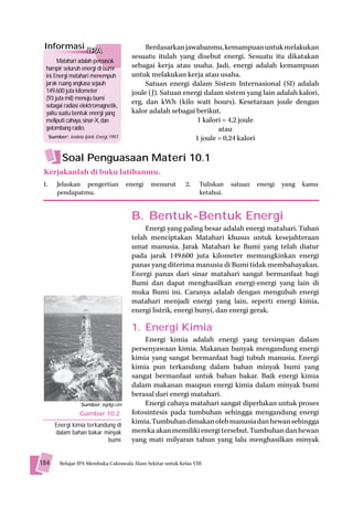 Informasi IPA                                    Berdasarkan jawabanmu, kemampuan untuk melakukan
                                             sesuatu itulah yang disebut energi. Sesuatu itu dikatakan
        Matahari adalah pemasok
  hampir seluruh energi di bumi              sebagai kerja atau usaha. Jadi, energi adalah kemampuan
  ini. Energi matahari menempuh              untuk melakukan kerja atau usaha.
  jarak ruang angkasa sejauh                      Satuan energi dalam Sistem Internasional (SI) adalah
  149.600 juta kilometer                     joule (J). Satuan energi dalam sistem yang lain adalah kalori,
  (93 juta mil) menuju bumi
  sebagai radiasi elektromagnetik,
                                             erg, dan kWh (kilo watt hours). Kesetaraan joule dengan
  yaitu suatu bentuk energi yang             kalor adalah sebagai berikut.
  meliputi cahaya, sinar-X, dan                                    1 kalori = 4,2 joule
  gelombang radio.                                                         atau
      Sumber: Jendela Iptek: Energi, 1997                          1 joule = 0,24 kalori

            Soal Penguasaan Materi 10.1
 Kerjakanlah di buku latihanmu.
 1.       Jelaskan pengertian               energi   menurut   2.    Tuliskan   satuan   energi   yang   kamu
          pendapatmu.                                                ketahui.


                                             B. Bentuk-Bentuk Energi
                                                 Energi yang paling besar adalah energi matahari. Tuhan
                                             telah menciptakan Matahari khusus untuk kesejahteraan
                                             umat manusia. Jarak Matahari ke Bumi yang telah diatur
                                             pada jarak 149.600 juta kilometer memungkinkan energi
                                             panas yang diterima manusia di Bumi tidak membahayakan.
                                             Energi panas dari sinar matahari sangat bermanfaat bagi
                                             Bumi dan dapat menghasilkan energi-energi yang lain di
                                             muka Bumi ini. Caranya adalah dengan mengubah energi
                                             matahari menjadi energi yang lain, seperti energi kimia,
                                             energi listrik, energi bunyi, dan energi gerak.

                                             1. Energi Kimia
                                                 Energi kimia adalah energi yang tersimpan dalam
                                             persenyawaan kimia. Makanan banyak mengandung energi
                                             kimia yang sangat bermanfaat bagi tubuh manusia. Energi
                                             kimia pun terkandung dalam bahan minyak bumi yang
                                             sangat bermanfaat untuk bahan bakar. Baik energi kimia
                                             dalam makanan maupun energi kimia dalam minyak bumi
                                             berasal dari energi matahari.
                      Sumber: logdigi.com        Energi cahaya matahari sangat diperlukan untuk proses
                     Gambar 10.2             fotosintesis pada tumbuhan sehingga mengandung energi
         Energi kimia terkandung di
                                             kimia. Tumbuhan dimakan oleh manusia dan hewan sehingga
         dalam bahan bakar minyak            mereka akan memiliki energi tersebut. Tumbuhan dan hewan
                              bumi.          yang mati milyaran tahun yang lalu menghasilkan minyak


184        Belajar IPA Membuka Cakrawala Alam Sekitar untuk Kelas VIII
 