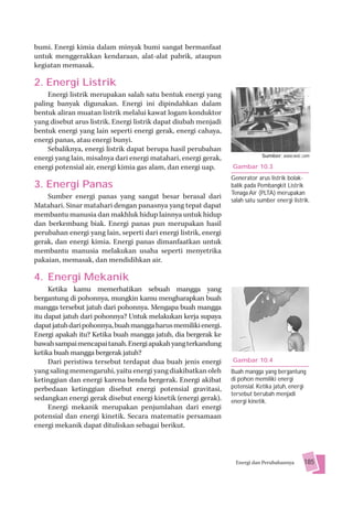 bumi. Energi kimia dalam minyak bumi sangat bermanfaat
untuk menggerakkan kendaraan, alat-alat pabrik, ataupun
kegiatan memasak.

2. Energi Listrik
    Energi listrik merupakan salah satu bentuk energi yang
paling banyak digunakan. Energi ini dipindahkan dalam
bentuk aliran muatan listrik melalui kawat logam konduktor
yang disebut arus listrik. Energi listrik dapat diubah menjadi
bentuk energi yang lain seperti energi gerak, energi cahaya,
energi panas, atau energi bunyi.
    Sebaliknya, energi listrik dapat berupa hasil perubahan
                                                                              Sumber: www.wvic.com
energi yang lain, misalnya dari energi matahari, energi gerak,
energi potensial air, energi kimia gas alam, dan energi uap.      Gambar 10.3
                                                                  Generator arus listrik bolak-
3. Energi Panas                                                   balik pada Pembangkit Listrik
                                                                  Tenaga Air (PLTA) merupakan
    Sumber energi panas yang sangat besar berasal dari            salah satu sumber energi listrik.
Matahari. Sinar matahari dengan panasnya yang tepat dapat
membantu manusia dan makhluk hidup lainnya untuk hidup
dan berkembang biak. Energi panas pun merupakan hasil
perubahan energi yang lain, seperti dari energi listrik, energi
gerak, dan energi kimia. Energi panas dimanfaatkan untuk
membantu manusia melakukan usaha seperti menyetrika
pakaian, memasak, dan mendidihkan air.

4. Energi Mekanik
     Ketika kamu memerhatikan sebuah mangga yang
bergantung di pohonnya, mungkin kamu mengharapkan buah
mangga tersebut jatuh dari pohonnya. Mengapa buah mangga
itu dapat jatuh dari pohonnya? Untuk melakukan kerja supaya
dapat jatuh dari pohonnya, buah mangga harus memiliki energi.
Energi apakah itu? Ketika buah mangga jatuh, dia bergerak ke
bawah sampai mencapai tanah. Energi apakah yang terkandung
ketika buah mangga bergerak jatuh?
     Dari peristiwa tersebut terdapat dua buah jenis energi       Gambar 10.4
yang saling memengaruhi, yaitu energi yang diakibatkan oleh       Buah mangga yang bergantung
ketinggian dan energi karena benda bergerak. Energi akibat        di pohon memiliki energi
perbedaan ketinggian disebut energi potensial gravitasi,          potensial. Ketika jatuh, energi
                                                                  tersebut berubah menjadi
sedangkan energi gerak disebut energi kinetik (energi gerak).     energi kinetik.
     Energi mekanik merupakan penjumlahan dari energi
potensial dan energi kinetik. Secara matematis persamaan
energi mekanik dapat dituliskan sebagai berikut.



                                                                   Energi dan Perubahannya      185
 