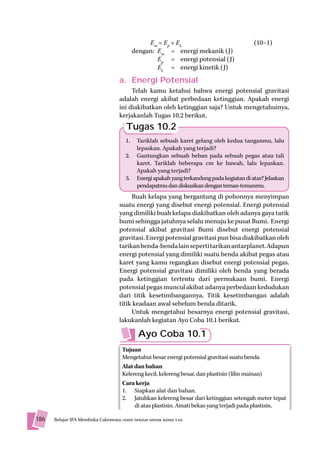 Em = Ep + Ek                                (10–1)
                                           dengan: Em = energi mekanik (J)
                                                   Ep = energi potensial (J)
                                                   Ek = energi kinetik (J)
                                   a. Energi Potensial
                                        Telah kamu ketahui bahwa energi potensial gravitasi
                                   adalah energi akibat perbedaan ketinggian. Apakah energi
                                   ini diakibatkan oleh ketinggian saja? Untuk mengetahuinya,
                                   kerjakanlah Tugas 10.2 berikut.
                                       Tugas 10.2
                                      1.    Tariklah sebuah karet gelang oleh kedua tanganmu, lalu
                                            lepaskan. Apakah yang terjadi?
                                      2.    Gantungkan sebuah beban pada sebuah pegas atau tali
                                            karet. Tariklah beberapa cm ke bawah, lalu lepaskan.
                                            Apakah yang terjadi?
                                      3.    Energi apakah yang terkandung pada kegiatan di atas? Jelaskan
                                            pendapatmu dan diskusikan dengan teman-temanmu.
                                        Buah kelapa yang bergantung di pohonnya menyimpan
                                   suatu energi yang disebut energi potensial. Energi potensial
                                   yang dimiliki buah kelapa diakibatkan oleh adanya gaya tarik
                                   bumi sehingga jatuhnya selalu menuju ke pusat Bumi. Energi
                                   potensial akibat gravitasi Bumi disebut energi potensial
                                   gravitasi. Energi potensial gravitasi pun bisa diakibatkan oleh
                                   tarikan benda-benda lain seperti tarikan antarplanet. Adapun
                                   energi potensial yang dimiliki suatu benda akibat pegas atau
                                   karet yang kamu regangkan disebut energi potensial pegas.
                                   Energi potensial gravitasi dimiliki oleh benda yang berada
                                   pada ketinggian tertentu dari permukaan bumi. Energi
                                   potensial pegas muncul akibat adanya perbedaan kedudukan
                                   dari titik kesetimbangannya. Titik kesetimbangan adalah
                                   titik keadaan awal sebelum benda ditarik.
                                        Untuk mengetahui besarnya energi potensial gravitasi,
                                   lakukanlah kegiatan Ayo Coba 10.1 berikut.

                                             Ayo Coba 10.1
                                     Tujuan
                                     Mengetahui besar energi potensial gravitasi suatu benda
                                     Alat dan bahan
                                     Kelereng kecil, kelereng besar, dan plastisin (lilin mainan)
                                     Cara kerja
                                     1. Siapkan alat dan bahan.
                                     2. Jatuhkan kelereng besar dari ketinggian setengah meter tepat
                                          di atas plastisin. Amati bekas yang terjadi pada plastisin.

186   Belajar IPA Membuka Cakrawala Alam Sekitar untuk Kelas VIII
                                ala
 
