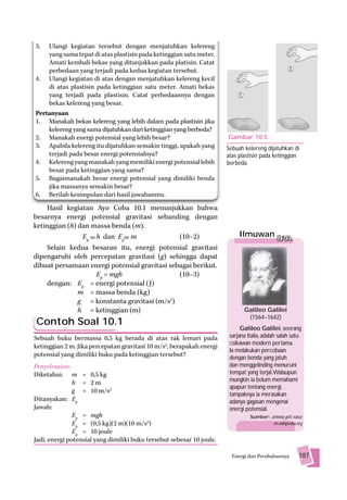 3.  Ulangi kegiatan tersebut dengan menjatuhkan kelereng
    yang sama tepat di atas plastisin pada ketinggian satu meter.
    Amati kembali bekas yang ditunjukkan pada platisin. Catat
    perbedaan yang terjadi pada kedua kegiatan tersebut.
4. Ulangi kegiatan di atas dengan menjatuhkan kelereng kecil
    di atas plastisin pada ketinggian satu meter. Amati bekas
    yang terjadi pada plastisin. Catat perbedaannya dengan
    bekas kelereng yang besar.
Pertanyaan
1. Manakah bekas kelereng yang lebih dalam pada plastisin jika
    kelereng yang sama dijatuhkan dari ketinggian yang berbeda?
2. Manakah energi potensial yang lebih besar?                          Gambar 10.5
3. Apabila kelereng itu dijatuhkan semakin tinggi, apakah yang         Sebuah kelereng dijatuhkan di
    terjadi pada besar energi potensialnya?                            atas plastisin pada ketinggian
4. Kelereng yang manakah yang memiliki energi potensial lebih          berbeda.
    besar pada ketinggian yang sama?
5. Bagaimanakah besar energi potensial yang dimiliki benda
    jika massanya semakin besar?
6. Berilah kesimpulan dari hasil jawabanmu.
    Hasil kegiatan Ayo Coba 10.1 menunjukkan bahwa
besarnya energi potensial gravitasi sebanding dengan
ketinggian (h) dan massa benda (m).
                Ep h dan Ep m                  (10–2)                       Ilmuwan IPA
    Selain kedua besaran itu, energi potensial gravitasi
dipengaruhi oleh percepatan gravitasi (g) sehingga dapat
dibuat persamaan energi potensial gravitasi sebagai berikut.
                    Ep = mgh                   (10–3)
    dengan: Ep = energi potensial (J)
               m = massa benda (kg)
               g = konstanta gravitasi (m/s2)
               h = ketinggian (m)                                             Galileo Galilei
                                                                               (1564–1642)
Contoh Soal 10.1
                                                                             Galileo Galilei, seorang
Sebuah buku bermassa 0,5 kg berada di atas rak lemari pada              sarjana Italia, adalah salah satu
                                                                        ﬁsikawan modern pertama.
ketinggian 2 m. Jika percepatan gravitasi 10 m/s2, berapakah energi
                                                                        Ia melakukan percobaan
potensial yang dimiliki buku pada ketinggian tersebut?                  dengan benda yang jatuh
Penyelesaian:                                                           dan menggelinding menuruni
Diketahui: m = 0,5 kg                                                   tempat yang terjal.Walaupun
                                                                        mungkin ia belum memahami
               h = 2m
                                                                        apapun tentang energi,
               g = 10 m/s2
                                                                        tampaknya ia merasakan
Ditanyakan: Ep                                                          adanya gagasan mengenai
Jawab:                                                                  energi potensial.
               Ep = mgh                                                          Sumber: antwrp.gsfc.nasa;
               Ep = (0,5 kg)(2 m)(10 m/s2)                                                en.wikipedia.org
               Ep = 10 joule
Jadi, energi potensial yang dimiliki buku tersebut sebesar 10 joule.

                                                                         Energi dan Perubahannya        187
 