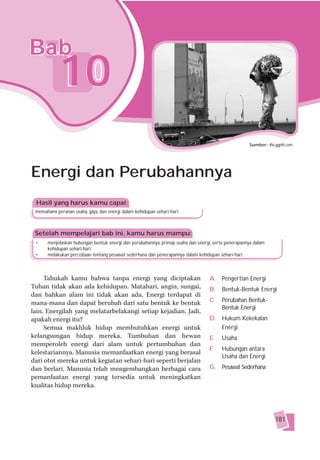 Bab
            10
                                                                                                     Sumber: lh6.ggpht.com




Energi dan Perubahannya
 Hasil yang harus kamu capai:
 memahami peranan usaha, gaya, dan energi dalam kehidupan sehari-hari.



 Setelah mempelajari bab ini, kamu harus mampu:
 •    menjelaskan hubungan bentuk energi dan perubahannya, prinsip usaha dan energi, serta penerapannya dalam
      kehidupan sehari-hari;
 •    melakukan percobaan tentang pesawat sederhana dan penerapannya dalam kehidupan sehari-hari.



     Tahukah kamu bahwa tanpa energi yang diciptakan                              A. Pengertian Energi
Tuhan tidak akan ada kehidupan. Matahari, angin, sungai,                          B.    Bentuk-Bentuk Energi
dan bahkan alam ini tidak akan ada. Energi terdapat di
mana-mana dan dapat berubah dari satu bentuk ke bentuk                            C.    Perubahan Bentuk-
                                                                                        Bentuk Energi
lain. Energilah yang melatarbelakangi setiap kejadian. Jadi,
apakah energi itu?                                                                D. Hukum Kekekalan
     Semua makhluk hidup membutuhkan energi untuk                                    Energi
kelangsungan hidup mereka. Tumbuhan dan hewan                                     E.    Usaha
memperoleh energi dari alam untuk pertumbuhan dan
                                                                                  F.    Hubungan antara
kelestariannya. Manusia memanfaatkan energi yang berasal
                                                                                        Usaha dan Energi
dari otot mereka untuk kegiatan sehari-hari seperti berjalan
dan berlari. Manusia telah mengembangkan berbagai cara                            G.    Pesawat Sederhana
pemanfaatan energi yang tersedia untuk meningkatkan
kualitas hidup mereka.




                                                                                                                 181
 