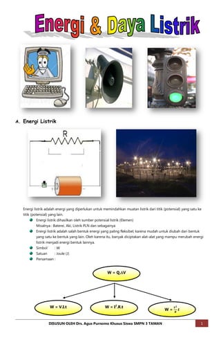 A. Energi Listrik




   Energi listrik adalah energi yang diperlukan untuk memindahkan muatan listrik dari titik (potensial) yang satu ke
   titik (potensial) yang lain.
           Energi listrik dihasilkan oleh sumber potensial listrik (Elemen)
           Misalnya : Baterei, Aki, Listrik PLN dan sebagainya
           Energi listrik adalah salah bentuk energi yang paling fleksibel, karena mudah untuk diubah dari bentuk
           yang satu ke bentuk yang lain. Oleh karena itu, banyak diciptakan alat-alat yang mampu merubah energi
           listrik menjadi energi bentuk lainnya.
           Simbol      :W
           Satuan    : Joule (J)
           Persamaan :


                                                         W = Q.V




                    W = V.I.t                           W = I2.R.t
                                                                                            W=


                    DISUSUN OLEH Drs. Agus Purnomo Khusus Siswa SMPN 3 TAMAN                                        1
 