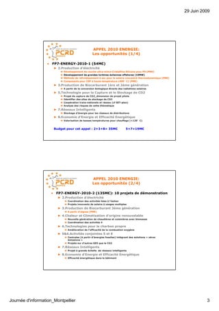 29 Juin 2009




                                                   APPEL 2010 ENERGIE:
                                                   Les opportunités (1/4)

                  • FP7-ENERGY-2010-1 (54M€)
                      ► 2.Production d’électricité
                            Développement de couche ultra-mince Cristalline Silicone pour PV (PME)
                            Développement de grandes turbines éoliennes offshores (10MW)
                            Méthode de refroidissement à sec pour le solaire concentré thermodynamique (PME)
                            Composants pour CSP à haute température (400°C) (PME)
                      ► 3.Production de Biocarburant 1ère et 2ème génération
                            A partir de la conversion biologique directe des radiations solaires
                      ► 5.Technologie pour la Capture et le Stockage de CO2
                            Projet de capture de CO2_dimension de projet pilote
                            Identifier des sites de stockage de CO2
                            Coopération trans-nationale et réseau (cf SET-plan)
                            Analyse des risques de cette thématique
                      ► 7.Réseaux Intelligents
                            Stockage d’énergie pour les réseaux de distributions
                      ► 8.Economie d’Energie et Efficacité Energétique
                            Valorisation de basses températures pour chauffage (<120°C)


                      Budget pour cet appel : 2+3+8= 35M€                      5+7=19M€




                                                   APPEL 2010 ENERGIE:
                                                   Les opportunités (2/4)

                    • FP7-ENERGY-2010-2 (135M€): 10 projets de démonstration
                        ► 2.Production d’électricité
                               Coordination des activités liées à l’éolien
                               Projets innovants de solaire à usages multiples
                        ► 3.Production de Biocarburant 3ème génération
                               A partir d’algues (PME)
                        ► 4.Chaleur et Climatisation d’origine renouvelable
                               Nouvelle génération de chaudières et cuisinières avec biomasse
                               Coordination des activités 4
                        ► 6.Technologies pour le charbon propre
                               Amélioration de l’efficacité de la combustion oxygène
                        ► 5&6.Activités conjointes 5 et 6
                               Centrales (à partir d’énergies fossiles) intégrant des solutions « zéros
                               émissions »
                               Projets sur d’autres GES que le CO2
                        ► 7.Réseaux Intelligents
                               Projet à grande échelle de réseaux intelligents
                        ► 8.Economie d’Energie et Efficacité Energétique
                               Efficacité énergétique dans le bâtiment




Journée d'information_Montpellier                                                                                        3
 