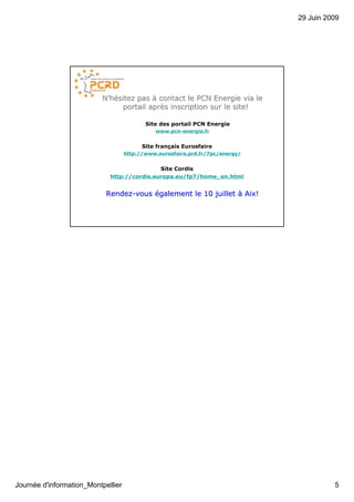 29 Juin 2009




                          N’hésitez pas à contact le PCN Energie via le
                                portail après inscription sur le site!
                                        aprè

                                           Site des portail PCN Energie
                                              www.pcn-energie.fr


                                          Site français Eurosfaire
                                    http://www.eurosfaire.prd.fr/7pc/energy/


                                             Site Cordis
                             http://cordis.europa.eu/fp7/home_en.html


                            Rendez-vous également le 10 juillet à Aix!
                            Rendez-




Journée d'information_Montpellier                                                        5
 