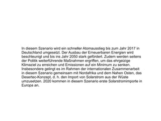 In diesem Szenario wird ein schneller Atomausstieg bis zum Jahr 2017 in Deutschland umgesetzt. Der Ausbau der Erneuerbaren Energien wird beschleunigt und bis ins Jahr 2050 stark gefördert. Zudem werden seitens der Politik weiterführende Maßnahmen ergriffen, um das ehrgeizige Klimaziel zu erreichen und Emissionen auf ein Minimum zu senken. Insbesondere gelingt es im Rahmen der internationalen Zusammenarbeit in diesem Szenario gemeinsam mit Nordafrika und dem Nahen Osten, das Desertec-Konzept, d. h. den Import von Solarstrom aus der Wüste umzusetzen. 2020 kommen in diesem Szenario erste Solarstromimporte in Europa an. 
