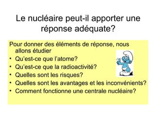 Le nucléaire peut-il apporter une
réponse adéquate?
Pour donner des éléments de réponse, nous
allons étudier
• Qu’est-ce que l’atome?
• Qu’est-ce que la radioactivité?
• Quelles sont les risques?
• Quelles sont les avantages et les inconvénients?
• Comment fonctionne une centrale nucléaire?
 