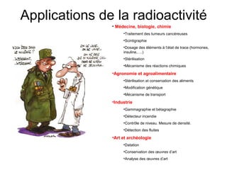 Applications de la radioactivité
• Médecine, biologie, chimie
•Traitement des tumeurs cancéreuses
•Scintigraphie
•Dosage des éléments à l’état de trace (hormones,
insuline,….)
•Stérilisation
•Mécanisme des réactions chimiques
•Agronomie et agroalimentaire
•Stérilisation et conservation des aliments
•Modification génétique
•Mécanisme de transport
•Industrie
•Gammagraphie et bétagraphie
•Détecteur incendie
•Contrôle de niveau. Mesure de densité.
•Détection des fluites
•Art et archéologie
•Datation
•Conservation des œuvres d’art
•Analyse des œuvres d’art
 