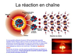 La réaction en chaîne
Si une quantité suffisante d'uranium 235 est rassemblée (quantité
appelée masse critique), alors au moins un des deux ou trois neutrons
produits par une première fission va à son tour rencontrer un noyau U235
et provoquer une nouvelle fission, qui libérera deux ou trois neutrons
parmi lesquels au moins un va, à son tour,..On parle de réaction en
chaîne.
En très peu de temps, une très grande quantité d'énergie sera libérée: la
réaction est explosive. C'est le principe de la bombe nucléaire appelée
(à tort) bombe atomique (bombe A).
 
