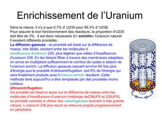 Enrichissement de l’Uranium
Dans la nature, il n'y a que 0,7% d’ U235 pour 99,3% d' U238.
Pour assurer le bon fonctionnement des réacteurs, la proportion d’U235
doit être de 3%. Il est donc nécessaire d'« enrichir» l'uranium naturel.
Il existent différents procédés :
La diffusion gazeuse : ce procédé est basé sur la différence de
masse, très faible, existant entre les molécules d’
hexafluorure d'uranium 235, plus légères que celles d’hexafluorure
d'uranium 238. En les faisant filtrer à travers des membranes adaptées,
on arrive en multipliant suffisamment le nombre de cycles à obtenir de
l’uranium enrichi. La diffusion gazeuse requiert environ 60 fois plus
d'énergie que le procédé d'ultracentrifugation, soit 6% de l'énergie qui
sera finalement produite avec l'uranium enrichi résultant. Cette
méthode tend aujourd'hui à être remplacée par des procédés moins
coûteux.
Ultracentrifugation
Ce procédé est basé lui aussi sur la différence de masse entre les
molécules d’hexafluorure d’uranium (mélange de238UF6 et 235UF6),
ce procédé consiste à utiliser des centrifugeuses tournant à très grande
vitesse. L’uranium 238 plus lourd se retrouve projeté progressivement
en périphérie.
 