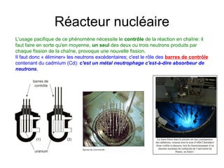 Réacteur nucléaire
L'usage pacifique de ce phénomène nécessite le contrôle de la réaction en chaîne: il
faut faire en sorte qu'en moyenne, un seul des deux ou trois neutrons produits par
chaque fission de la chaîne, provoque une nouvelle fission.
Il faut donc « éliminer» les neutrons excédentaires; c'est le rôle des barres de contrôle
contenant du cadmium (Cd): c'est un métal neutrophage c'est-à-dire absorbeur de
neutrons.
 