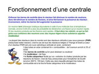Fonctionnement d’une centrale
Enfoncer les barres de contrôle dans le réacteur fait diminuer le nombre de neutrons,
donc fait diminuer le nombre de fissions, et ainsi fait baisser la puissance du réacteur.
Inversement, retirer les barres fait augmenter la puissance
Un neutron lent (d'énergie cinétique équivalente à celle d'une molécule d'air à température
normale, environ 0,04 eV) a plus de probabilité de déclencher une fission qu'un neutron rapide.
Or les neutrons produits par les fissions sont rapides. Il faut donc les ralentir, ce qui se fait
grâce aux collisions des neutrons avec des noyaux légers d'une substance appelée
modérateur
La plupart des réacteurs dans le monde sont des réacteurs refroidis à eau sous pression (PWR:
pressurized water reactor); c'est le cas de tous les réacteurs belges à Tihange et Doel.Le cœur
d'un réacteur PWR est une cuve cylindrique verticale en acier, contenant:
des tubes en acier contenant le « combustible» : de l’uranium enrichi à 3% d'
U235
les barres de contrôle qu'on peut abaisser ou soulever
le modérateur : de l'eau
le fluide caloporteur fluide qui va « extraire» la chaleur produite par les
réactions de fission: c'est de l'eau pressurisée pour l'empêcher de bouillir
(environ 300°C; 155 bar). Cette eau dans laquelle plongent les tubes de
combustible est à la fois le fluide caloporteur et le modérateur.
 