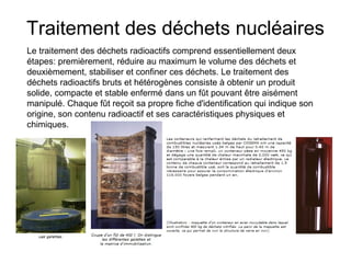 Traitement des déchets nucléaires
Le traitement des déchets radioactifs comprend essentiellement deux
étapes: premièrement, réduire au maximum le volume des déchets et
deuxièmement, stabiliser et confiner ces déchets. Le traitement des
déchets radioactifs bruts et hétérogènes consiste à obtenir un produit
solide, compacte et stable enfermé dans un fût pouvant être aisément
manipulé. Chaque fût reçoit sa propre fiche d'identification qui indique son
origine, son contenu radioactif et ses caractéristiques physiques et
chimiques.
 