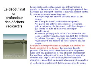 Le dépôt final
en
profondeur
des déchets
radioactifs
Les déchets sont confinés dans une infrastructure à
grande profondeur dans des couches d'argile profond. Les
barrières qui protègent l'homme et l'environnement contre
le rayonnement sont constituées par;
•l'encapsulage des déchets dans du béton ou du
bitume
•les fûts qui abritent les déchets encapsulés
•les parois des galeries souterraines: lorsqu'une
galerie est pleine, du béton est coulé dans l'espace
qui sépare les fûts de manière à le remplir
complètement
•la couche géologique: la roche d'accueil stable peut
isoler les matières radioactives pendant des centaines
de milliers d'années, ce qui permet l'extinction du
rayonnement des déchets de haute activité et à vie
longue.
Le dépôt final en profondeur s'applique aux déchets de
haute activité et à vie longue. Les couches d'argile
peuvent offrir une protection efficace à très long terme.
Elles sont peu perméables à l'eau et fixent efficacement
les matières radioactives à temps de demi-vie long. Ces
couches sont déjà stables depuis plusieurs millions
d'années et possèdent un pouvoir réparateur :les entailles
et les fissures se referment d'elles-mêmes avec le temps.
 
