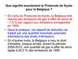 Que signifie exactement le Protocole de Kyoto
pour la Belgique ?
• En vertu du Protocole de Kyoto, la Belgique doit
réduire ses émissions de gaz à effet de serre de
- 7,5 % par rapport aux émissions enregistrées
en 1990.
• Dans la pratique, cet objectif de réduction se
traduit par une quantité maximale autorisée
d’émissions (les droits d’émission).
• En d’autres mots, la Belgique a reçu le droit
d’émettre, chaque année, durant la période
2008-2012, une quantité de gaz à effet de serre
égale à 92,5 % des émissions de 1990.
 