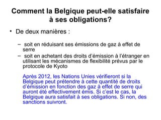 Comment la Belgique peut-elle satisfaire
à ses obligations?
• De deux manières :
– soit en réduisant ses émissions de gaz à effet de
serre
– soit en achetant des droits d’émission à l’étranger en
utilisant les mécanismes de flexibilité prévus par le
protocole de Kyoto
Après 2012, les Nations Unies vérifieront si la
Belgique peut prétendre à cette quantité de droits
d’émission en fonction des gaz à effet de serre qui
auront été effectivement émis. Si c’est le cas, la
Belgique aura satisfait à ses obligations. Si non, des
sanctions suivront.
 