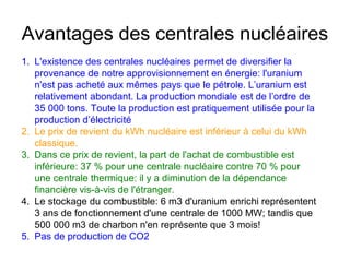 Avantages des centrales nucléaires
1. L'existence des centrales nucléaires permet de diversifier la
provenance de notre approvisionnement en énergie: l'uranium
n'est pas acheté aux mêmes pays que le pétrole. L’uranium est
relativement abondant. La production mondiale est de l’ordre de
35 000 tons. Toute la production est pratiquement utilisée pour la
production d’électricité
2. Le prix de revient du kWh nucléaire est inférieur à celui du kWh
classique.
3. Dans ce prix de revient, la part de l'achat de combustible est
inférieure: 37 % pour une centrale nucléaire contre 70 % pour
une centrale thermique: il y a diminution de la dépendance
financière vis-à-vis de l'étranger.
4. Le stockage du combustible: 6 m3 d'uranium enrichi représentent
3 ans de fonctionnement d'une centrale de 1000 MW; tandis que
500 000 m3 de charbon n'en représente que 3 mois!
5. Pas de production de CO2
 