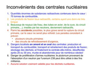 Inconvénients des centrales nucléaires
1. Quantités énormes de substances radioactives contenues dans le cœur :
70 tonnes de combustible.
2. Les produits de fission tous radioactifs, certains ayant une demi-vie très
longue
3. Beaucoup de noyaux (de l'eau, des tubes en acier, de la cuve, du circuit
primaire,...), irradiés par les neutrons, deviennent radioactifs.
4. Parmi les accidents possibles, le plus grave serait la rupture du circuit
primaire, car le cœur ne serait plus refroidi; Les parades consistent à
prévoir:
• plusieurs circuits primaires
• des circuits de refroidissement d'urgence.
5. Dangers localisés en amont et en aval des centrales: production et
transport du combustible; transport et retraitement des produits de fission;
stockage des déchets; et finalement la centrale elle-même, désaffectée
après 20 ou 30 ans, murée et abandonnée pour de nombreux siècles!
6. Danger de prolifération d'armes nucléaires: le plutonium provenant de
l'absorption d'un neutron par l'uranium 238 peut être utilisé à des fins
militaires.
7. Aucune solution vraiment valable pour les déchets nucléaires.
 