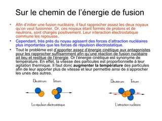 Sur le chemin de l’énergie de fusion
• Afin d’initier une fusion nucléaire, il faut rapprocher assez les deux noyaux
qu’on veut fusionner. Or, ces noyaux étant formés de protons et de
neutrons, sont chargés positivement. Leur interaction électrostatique
commune les repousse.
• Cependant, très près du noyau agissent des forces d’attraction nucléaires
plus importantes que les forces de répulsion électrostatique.
• Tout le problème est d’apporter assez d’énergie cinétique aux antagonistes
pour les rapprocher suffisamment afin qu’une réaction de fusion nucléaire
ait lieu et restitue de l’énergie. Or l’énergie cinétique est synonyme de
température. En effet, la vitesse des particules est proportionnelle à leur
agitation thermique. Il faut donc augmenter la température des particules
afin de leur apporter plus de vitesse et leur permettre ainsi de s’approcher
les unes des autres.
 