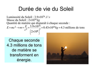 Durée de vie du Soleil
26
30
26
2 10
2 2
8
Luminosité du Soleil : 3.9 10 /
Masse du Soleil : 2 10
Quantité de matière qui disparaît à chaque seconde :
3.9 10 0.43 10 4.3 millions de tons
2 10
J s
kg
EE mc m kg
c  
 ÷
 
×
×
×= → = = = × =
×
Chaque seconde
4.3 millions de tons
de matière se
transforment en
énergie.
 