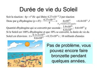 Durée de vie du Soleil
4 12
12
23 11
Soit la réaction : 4 qui libère 4.27 10 par réaction
4.27 10Donc par g d'hydrogène ( ) : 6 10 6.4 10
4
3.9 1Quantité d'hydrogène qui se convertit par seconde :
AN NombredAvogadro
p He J
p H J
−
−
=
→ ×
×= × × = ×
×
14243
26
15
11
33
18
15
0 0.6 10
6.4 10
Si le Soleil est 100% d'hydrogène et que 10% se convertit, la durée de vie du
0.1 2 10Soleil est d'environ : 0.33 10 10 milliards d'années
0.6 10
g
s
×
×
× ×τ= = ×
×
;
;
Pas de problème, vous
pouvez encore faire
bronzette pendant
quelques années.
 