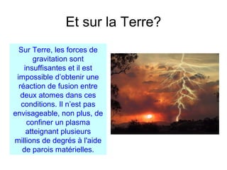 Et sur la Terre?
Sur Terre, les forces de
gravitation sont
insuffisantes et il est
impossible d’obtenir une
réaction de fusion entre
deux atomes dans ces
conditions. Il n’est pas
envisageable, non plus, de
confiner un plasma
atteignant plusieurs
millions de degrés à l'aide
de parois matérielles.
 
