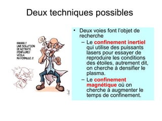 Deux techniques possibles
• Deux voies font l’objet de
recherche
– Le confinement inertiel
qui utilise des puissants
lasers pour essayer de
reproduire les conditions
des étoiles, autrement dit,
on cherche à densifier le
plasma.
– Le confinement
magnétique où on
cherche à augmenter le
temps de confinement.
 