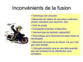 Inconvénients de la fusion
• Technique non prouvée
• Nécessité de mettre de nouveaux matériaux
(Aciers résistants aux neutrons, etc).
• Coût du projet
• Complexité et lenteur d’exécution.
• Vraiment pas de déchets radioactifs?
• Technologie sera réservée aux pays riches et
développés.
• Nécessité de produire du tritium. Ce qui n’est
pas sans danger.
• L’énergie produite sera en une telle quantité
que son transport et sa distribution sera
complexe.
 