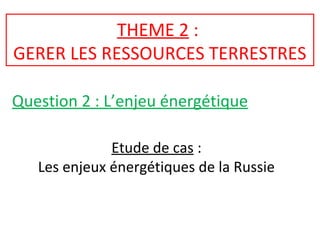 THEME 2 :
GERER LES RESSOURCES TERRESTRES
Question 2 : L’enjeu énergétique
Etude de cas :
Les enjeux énergétiques de la Russie
 
