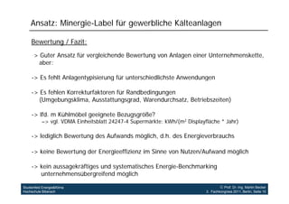 Ansatz: Minergie-Label für gewerbliche Kälteanlagen

     Bewertung / Fazit:
     -> Guter Ansatz für vergleichende Bewertung von Anlagen einer Unternehmenskette
      >                                                            Unternehmenskette,
        aber:

     -> Es fehlt Anlagentypisierung für unterschiedlichste Anwendungen
      >

     -> Es fehlen Korrekturfaktoren für Randbedingungen
       ( g
       (Umgebungsklima, Ausstattungsgrad, Warendurchsatz, Betriebszeiten)
                  g       ,           g g ,             ,               )

     -> lfd. m Kühlmöbel geeignete Bezugsgröße?
           –> vgl. VDMA Einheitsblatt 24247-4 Supermärkte: kWh/(m2 Displayfläche * Jahr)

     -> lediglich Bewertung des Aufwands möglich, d.h. des Energieverbrauchs

     -> keine Bewertung der Energieeffizienz im Sinne von Nutzen/Aufwand möglich

     -> kein aussagekräftiges und systematisches Energie-Benchmarking
        unternehmensübergreifend möglich
                h     üb      if d ö li h

Studienfeld Energie&Klima                                                           Prof. Dr.-Ing. Martin Becker
Hochschule Biberach                                                        3. Fachkongress 2011, Berlin, Seite 10
 