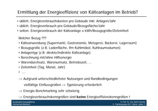 Ermittlung der Energieeffizienz von Kälteanlagen im Betrieb?
    • üblich: Energieverbrauchskosten pro Gebäude inkl. Anlagen/Jahr
    • üblich: Energieverbrauch pro Gebäude/Bezugsfläche/Jahr
    • selten: Energieverbrauch der Kälteanlage x kWh/Bezugsgröße/Zeiteinheit

      Welcher Bezug ???
      • Kälteanwendung (Supermarkt, Gastronomie, Metzgerei Bäckerei Lagerraum)
                          (Supermarkt Gastronomie Metzgerei, Bäckerei,
      • Bezugsgröße (z.B. Ladenfläche, lfm Kühlmöbel, Kühlraumvolumen)
      • Anlagentyp (z.B. direkte/indirekte Kälteanlage)
      • Berechnung mit/ohne Hilfsenergie
      • Warendurchsatz, Warenumsatz, Betriebszeit, …
      • Zeiteinheit (Tag, Monat, Jahr)
      • ….

      -> Aufgrund unterschiedlichster Nutzungen und Randbedingungen
            vielfältige Einflussgrößen -> Typisierung erforderlich
      -> Energie-Benchmarking sehr schwierig
      -> Energieverbrauchskenngrößen sind keine Energieeffizienzkenngrößen !
Studienfeld Energie&Klima                                                     Prof. Dr.-Ing. Martin Becker
Hochschule Biberach                                                  3. Fachkongress 2011, Berlin, Seite 11
 