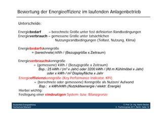 Bewertung der Energieeffizienz im laufenden Anlagenbetrieb

     Unterscheide:

     Energiebedarf
     E    i b d f     –bberechnete Größe unter f t d fi i t R db di
                             h t G öß      t fest definierten Randbedingungen
     Energieverbrauch – gemessene Größe unter tatsächlichen
                          Nutzungsrandbedingungen (Teillast, Nutzung, Klima)

     Energiebedarfskenngröße
             = (berechnete) kWh / (Bezugsgröße x Zeitraum)

     Energieverbrauchskenngröße
              = (gemessene) kWh / (Bezugsgröße x Zeitraum)
                  Bsp.: 25 kWh / (m3 x Jahr) oder 3200 kWh / (lfd m Kühlmöbel x Jahr)
                        oder x kWh / m2 Displayfläche x Jahr
     Energieeffizienzkenngröße (Key Performance Indicator, KPI)
               = (berechnete oder gemessene) Kenngröße als Nutzen/ Aufwand
                  Bsp.: x kWh/kWh (Nutzkälteenergie / elektr. Energie)
     Hierbei wichtig:
     Festlegung einer eindeutigen System- bzw. Bilanzgrenze
           g g                  g     y                  g

Studienfeld Energie&Klima                                                   Prof. Dr.-Ing. Martin Becker
Hochschule Biberach                                                3. Fachkongress 2011, Berlin, Seite 12
 