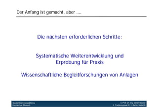 Der Anfang ist gemacht, aber ….




                            Die nächsten erforderlichen Schritte:


                            Systematische Weiterentwicklung und
                                   Erprobung für Praxis

         Wissenschaftliche Begleitforschungen von Anlagen




Studienfeld Energie&Klima                                            Prof. Dr.-Ing. Martin Becker
Hochschule Biberach                                         3. Fachkongress 2011, Berlin, Seite 26
 