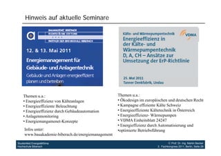 Hinweis auf aktuelle Seminare




    Themen u.a.:
             ua:                                     Themen u.a.:
                                                              ua:
    • Energieeffizienz von Kälteanlagen              • Ökodesign im europäischen und deutschen Recht
    • Energieeffiziente Beleuchtung                  • Kampagne effiziente Kälte Schweiz
    • Energieeffizienz durch Gebäudeautomation
          g                                          • Energieeffiziente Kältetechnik in Österreich
    • Anlagenmonitoring                              • Energieeffizienz- Wärmepumpen
    • Energiemangamenet-Konzepte                     • VDMA Einheitsblatt 24247
                                                     • Energieffizienz durch Automatisierung und
     Infos unter:                                    •optimierte Betriebsführung
                                                      optimierte
     www.bauakademie-biberach.de/energiemanagement

Studienfeld Energie&Klima                                                          Prof. Dr.-Ing. Martin Becker
Hochschule Biberach                                                       3. Fachkongress 2011, Berlin, Seite 29
 