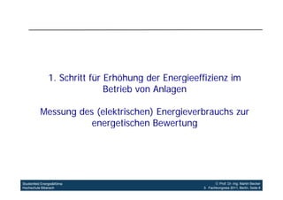 1.
                1 Schritt für Erhöhung der Energieeffizienz im
                              Betrieb von Anlagen

           Messung des (elektrischen) Energieverbrauchs zur
                      energetischen Bewertung




Studienfeld Energie&Klima                                    Prof. Dr.-Ing. Martin Becker
Hochschule Biberach                                  3. Fachkongress 2011, Berlin, Seite 6
 