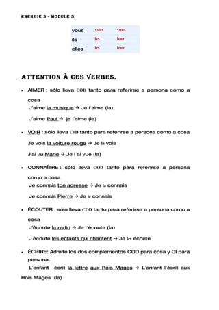 ENERGIE 3 - MODULE 5


                       vous      vous       vous

                       ils       les        leur

                       elles     les        leur




AttENtION à cEs vERbEs.
•   AIMER : sólo lleva COD tanto para referirse a persona como a

    cosa
    J´aime la musique  Je l´aime (la)

    J´aime Paul  je l´aime (le)

•   VOIR : sólo lleva C0D tanto para referirse a persona como a cosa

    Je vois la voiture rouge  Je la vois

    J´ai vu Marie  Je l´ai vue (la)

•   CONNAÎTRE : sólo lleva COD tanto para referirse a persona

    como a cosa
    Je connais ton adresse  Je la connais

    Je connais Pierre  Je le connais

•   ÉCOUTER : sólo lleva COD tanto para referirse a persona como a

    cosa
    J´écoute la radio  Je l´écoute (la)

    J´écoute les enfants qui chantent  Je les écoute

•   ÉCRIRE: Admite los dos complementos COD para cosa y CI para
    persona.
    L´enfant   écrit la lettre aux Rois Mages  L´enfant l´écrit aux

Rois Mages (la)
 