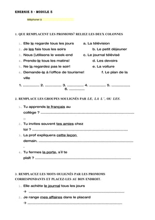 ENERGIE 3 - MODULE 5

          téléphoner à




1. QUE REMPLACENT LES PROMOMS? RELIEZ LES DEUX COLONNES

 1. Elle le regarde tous les jours                        a. La télévision
 2. Je les fais tous les soirs                                    b. Le petit déjeuner
 3. Nous l´utilisons le week-end                          c. Le journal télévisé
 4. Prends-le tous les matins!                                    d. Les devoirs
 5. Ne la regardez pas le soir!                                   e. La voiture
 6. Demande-le à l´office de tourisme!                                    f. Le plan de la
     ville

  1. ............... 2. ............... 3. ............... 4. ............... 5. .................
                                         6. ..............


2. REMPLACE LES GROUPES SOULIGNÉS PAR LE, LA L´, OU LES.

 1. Tu apprends le français au

     collège ? .....................................................................................
     ..
 2. Tu invites souvent tes amies chez

     toi ? .......................................................................................
 3. La prof expliquera cette leçon

     demain. ......................................................................................
     .
 4. Tu fermes la porte, s´il te

     plaît ? .......................................................................................




3. REMPLACEZ LES MOTS OULIGNÉS PAR LES PROMOMS
CORRESPONDANTS ET PLACEZ-LES AU BON ENDROIT.

 1. Elle achète le journal tous les jours

      .......................................................................................
 2. Je range mes affaires dans le placard

      ......................................................................................
 