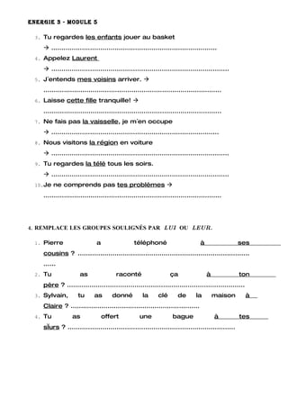 ENERGIE 3 - MODULE 5

 3. Tu regardes les enfants jouer au basket

     .................................................................................
 4. Appelez Laurent

     .......................................................................................
 5. J´entends mes voisins arriver. 

    .......................................................................................
 6. Laisse cette fille tranquille! 

    .......................................................................................
 7. Ne fais pas la vaisselle, je m´en occupe

     ..................................................................................
 8. Nous visitons la région en voiture

     .......................................................................................
 9. Tu regardes la télé tous les soirs.

     .......................................................................................
 10.Je ne comprends pas tes problèmes 

    .......................................................................................




4. REMPLACE LES GROUPES SOULIGNÉS PAR LUI OU LEUR.

 1. Pierre                   a                  téléphoné                       à                ses
    cousins ? ....................................................................................
    ......
 2. Tu               as                raconté                    ça                à            ton
    père ? .......................................................................................
 3. Sylvain,        tu      as       donné          la      clé      de       la        maison       à
    Claire ? ...............................................................
 4. Tu            as             offert            une             bague                à        tes
    sœurs ? ..................................................................................
 