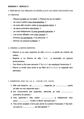 ENERGIE 3 - MODULE 5

5. RÉÉCRIVEZ CES PHRASES EN REMPLAÇANT LES MOTS SOULIGNÉS PAR

UN PRONOM

  1. Placez la télé sur la table  Placez-la sur la table !

  2. Je veux mettre ces chaussettes 

  3. Je suis allé rendre visite à ma grand-mère 

  4. Je peux prendre ces livres 

  5. Je vais téléphoner à mes grands-parents 

  6. J´ai envie d’aller voir mon cousin 

  7. Prenez ce parapluie, il va pleuvoir 

  8. Donne ce paquet à Marie 




6. CHOISIS LA BONNE RÉPONSE.

  1. Manon a vu ses copines et elle lui/leur/les a parlé du match de

    volley.
  2. Sophie    a vu Pierre et elle l´/le/lui             a souhaité un joyeux
    anniversaire.
  3. Ton frère a fini ses devoirs ? Tu lui/le/l´as expliqué l´exercice ?

  4. Pierre a invité ses amis à sa fête et il leur/lui/les a rappelé son

    adresse.




7. COMPLÈTE AVEC LE, LA L´, LES OU LUI, LEUR.

  1. Elle est bizarre : je ................... regarde, je ................... parle
     et elle ne me réponds pas !
  2. Ce monument est superbe, attends, je vais ...................
     prendre en photo !
  3. Tes    parents ?      Ma    mère     ...................   a   téléphoné   hier
     pour ................... inviter à dîner samedi soir !
  4. Tes amis anglais n´ont pas aimé la cuisine française ? Qu´est-
     ce que tu ................... as fait goûter ?
 