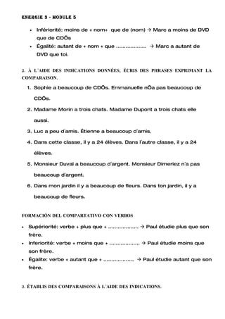 ENERGIE 3 - MODULE 5

     •    Infériorité: moins de + nom+ que de (nom)  Marc a moins de DVD
          que de CD’s
     •    Égalité: autant de + nom + que ...................  Marc a autant de
          DVD que toi.


2. À L´AIDE DES INDICATIONS DONNÉES, ÉCRIS DES PHRASES EXPRIMANT LA
COMPARAISON.

    1. Sophie a beaucoup de CD’s. Emmanuelle n’a pas beaucoup de

         CD’s.

    2. Madame Morin a trois chats. Madame Dupont a trois chats elle

         aussi.

    3. Luc a peu d´amis. Étienne a beaucoup d´amis.

    4. Dans cette classe, il y a 24 élèves. Dans l´autre classe, il y a 24

         élèves.

    5. Monsieur Duval a beaucoup d´argent. Monsieur Dimeriez n´a pas

         beaucoup d´argent.

    6. Dans mon jardin il y a beaucoup de fleurs. Dans ton jardin, il y a

         beaucoup de fleurs.



FORMACIÓN DEL COMPARTATIVO CON VERBOS

•   Supériorité: verbe + plus que + ...................  Paul étudie plus que son
    frère.
•   Inferiorité: verbe + moins que + ...................  Paul étudie moins que
    son frère.
•   Égalite: verbe + autant que + ...................  Paul étudie autant que son
    frère.



3. ÉTABLIS DES COMPARAISONS À L´AIDE DES INDICATIONS.
 