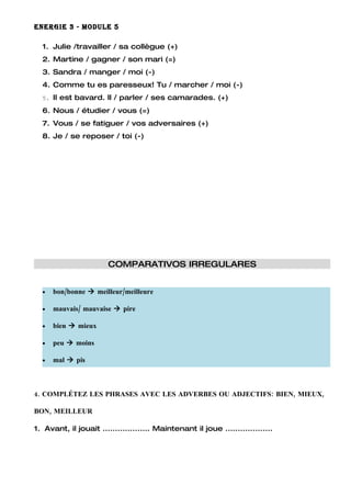 ENERGIE 3 - MODULE 5

  1. Julie /travailler / sa collègue (+)
  2. Martine / gagner / son mari (=)
  3. Sandra / manger / moi (-)
  4. Comme tu es paresseux! Tu / marcher / moi (-)
  5. Il est bavard. Il / parler / ses camarades. (+)

  6. Nous / étudier / vous (=)
  7. Vous / se fatiguer / vos adversaires (+)
  8. Je / se reposer / toi (-)




                        COMPARATIVOS IRREGULARES


  •   bon/bonne  meilleur/meilleure

  •   mauvais/ mauvaise  pire

  •   bien  mieux

  •   peu  moins

  •   mal  pis



4. COMPLÉTEZ LES PHRASES AVEC LES ADVERBES OU ADJECTIFS: BIEN, MIEUX,

BON, MEILLEUR

1. Avant, il jouait ................... Maintenant il joue ...................
 