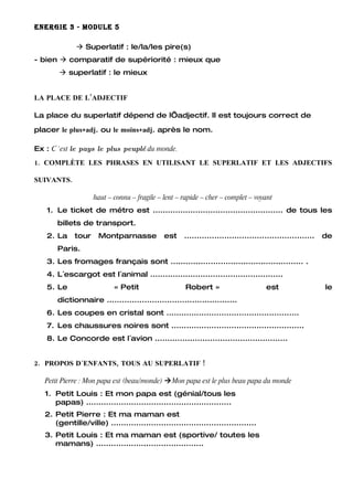 ENERGIE 3 - MODULE 5

               Superlatif : le/la/les pire(s)
- bien  comparatif de supériorité : mieux que
         superlatif : le mieux


LA PLACE DE L’ADJECTIF

La place du superlatif dépend de l’adjectif. Il est toujours correct de

placer le plus+adj. ou le moins+adj. après le nom.

Ex : C´est le pays le plus peuplé du monde.
1. COMPLÈTE LES PHRASES EN UTILISANT LE SUPERLATIF ET LES ADJECTIFS

SUIVANTS.

                     haut – connu – fragile – lent – rapide – cher – complet – voyant
   1. Le ticket de métro est .................................................... de tous les
       billets de transport.
   2. La      tour    Montparnasse            est     ....................................................   de
       Paris.
   3. Les fromages français sont ..................................................... .
   4. L´escargot est l´animal .....................................................
   5. Le                    « Petit                   Robert »                        est                    le
       dictionnaire ....................................................
   6. Les coupes en cristal sont .....................................................
   7. Les chaussures noires sont .....................................................
   8. Le Concorde est l´avion .....................................................


2. PROPOS D´ENFANTS, TOUS AU SUPERLATIF !

   Petit Pierre : Mon papa est (beau/monde) Mon papa est le plus beau papa du monde
   1. Petit Louis : Et mon papa est (génial/tous les
      papas) ..........................................................
   2. Petit Pierre : Et ma maman est
      (gentille/ville) ..........................................................
   3. Petit Louis : Et ma maman est (sportive/ toutes les
      mamans) ...........................................
 