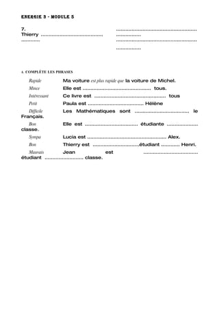 ENERGIE 3 - MODULE 5

7.                                                    ....................................................
Thierry ........................................      ................
............                                          ....................................................
                                                      ................




4. COMPLÈTE LES PHRASES

    Rapide              Ma voiture est plus rapide que la voiture de Michel.
    Mince               Elle est ............................................ tous.
    Intéressant         Ce livre est .............................................. tous
    Petit               Paula est .................................... Hélène
   Difficile            Les Mathématiques sont ................................... le
Français.
   Bon                  Elle est .................................. étudiante ....................
classe.
    Sympa               Lucia est ................................................... Alex.
    Bon                 Thierry est ..............................étudiant ............ Henri.
   Mauvais           Jean                  est                           ...................................
étudiant ......................... classe.
 