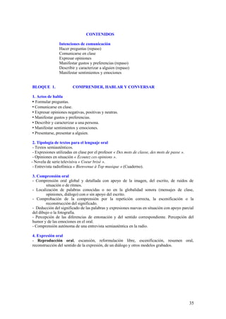 CONTENIDOS

                Intenciones de comunicación
                Hacer preguntas (repaso)
                Comunicarse en clase
                Expresar opiniones
                Manifestar gustos y preferencias (repaso)
                Describir y caracterizar a alguien (repaso)
                Manifestar sentimientos y emociones


BLOQUE 1.                COMPRENDER, HABLAR Y CONVERSAR

1. Actos de habla
 Formular preguntas.
 Comunicarse en clase.
 Expresar opiniones negativas, positivas y neutras.
 Manifestar gustos y preferencias.
 Describir y caracterizar a una persona.
 Manifestar sentimientos y emociones.
 Presentarse, presentar a alguien.

 2. Tipología de textos para el lenguaje oral
 - Textos semiauténticos.
 - Expresiones utilizadas en clase por el profesor « Des mots de classe, des mots de passe ».
 - Opiniones en situación « Écoutez ces opinions ».
- Novela de serie televisiva « Coeur brisé ».
 - Entrevista radiofónica « Bienvenue à Top musique » (Cuaderno).

3. Comprensión oral
- Comprensión oral global y detallada con apoyo de la imagen, del escrito, de ruidos de
        situación o de ritmos.
- Localización de palabras conocidas o no en la globalidad sonora (mensajes de clase,
        opiniones, diálogo) con o sin apoyo del escrito.
- Comprobación de la comprensión por la repetición correcta, la escenificación o la
        reconstrucción del significado.
- Deducción del significado de las palabras y expresiones nuevas en situación con apoyo parcial
del dibujo o la fotografía.
- Percepción de las diferencias de entonación y del sentido correspondiente. Percepción del
humor y de las emociones en el oral.
- Comprensión autónoma de una entrevista semiauténtica en la radio.

4. Expresión oral
- Reproducción oral, escansión, reformulación libre, escenificación, resumen oral,
reconstrucción del sentido de la expresión, de un diálogo y otros modelos grabados.




                                                                                                35
 