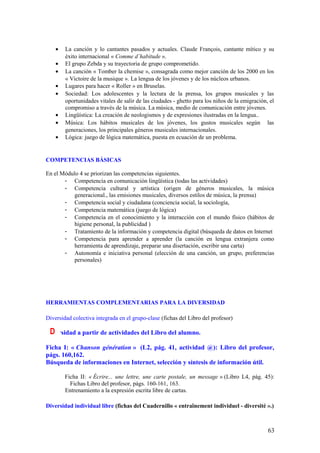 •   La canción y lo cantantes pasados y actuales. Claude François, cantante mítico y su
        éxito internacional « Comme d’habitude ».
    •   El grupo Zebda y su trayectoria de grupo comprometido.
    •   La canción « Tomber la chemise », consagrada como mejor canción de los 2000 en los
        « Victoire de la musique ». La lengua de los jóvenes y de los núcleos urbanos.
    •   Lugares para hacer « Roller » en Bruselas.
    •   Sociedad: Los adolescentes y la lectura de la prensa, los grupos musicales y las
        oportunidades vitales de salir de las ciudades - ghetto para los niños de la emigración, el
        compromiso a través de la música. La música, medio de comunicación entre jóvenes.
    •   Lingüística: La creación de neologismos y de expresiones ilustradas en la lengua..
    •   Música: Los hábitos musicales de los jóvenes, los gustos musicales según las
        generaciones, los principales géneros musicales internacionales.
    •   Lógica: juego de lógica matemática, puesta en ecuación de un problema.


COMPETENCIAS BÁSICAS

En el Módulo 4 se priorizan las competencias siguientes.
       - Competencia en comunicación lingüística (todas las actividades)
       - Competencia cultural y artística (origen de géneros musicales, la música
           generacional., las emisiones musicales, diversos estilos de música, la prensa)
       - Competencia social y ciudadana (conciencia social, la sociología,
       - Competencia matemática (juego de lógica)
       - Competencia en el conocimiento y la interacción con el mundo físico (hábitos de
           higiene personal, la publicidad )
       - Tratamiento de la información y competencia digital (búsqueda de datos en Internet
       - Competencia para aprender a aprender (la canción en lengua extranjera como
           herramienta de aprendizaje, preparar una disertación, escribir una carta)
       - Autonomía e iniciativa personal (elección de una canción, un grupo, preferencias
           personales)




HERRAMIENTAS COMPLEMENTARIAS PARA LA DIVERSIDAD

Diversidad colectiva integrada en el grupo-clase (fichas del Libro del profesor)

 D
Diversidad a partir de actividades del Libro del alumno.

Ficha I: « Chanson génération » (L2, pág. 41, actividad @): Libro del profesor,
págs. 160,162.
Búsqueda de informaciones en Internet, selección y síntesis de información útil.

        Ficha II: « Écrire... une lettre, une carte postale, un message » (Libro L4, pág. 45):
          Fichas Libro del profesor, págs. 160-161, 163.
        Entrenamiento a la expresión escrita libre de cartas.

Diversidad individual libre (fichas del Cuadernillo « entraînement individuel - diversité ».)



                                                                                                63
 